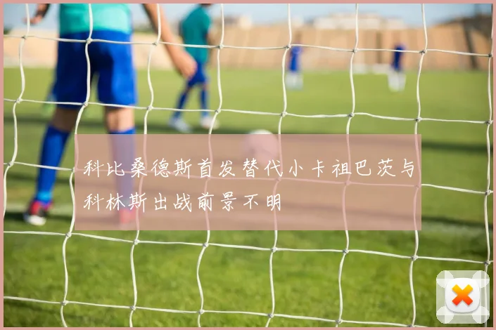 科比桑德斯首发替代小卡祖巴茨与科林斯出战前景不明