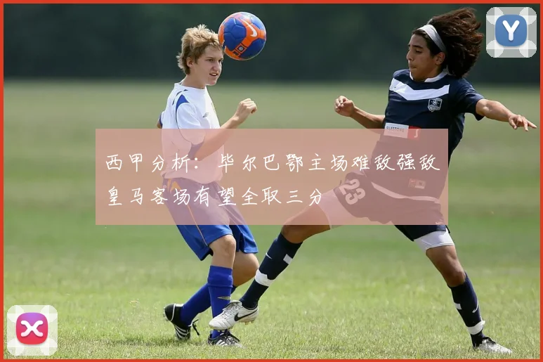 西甲分析：毕尔巴鄂主场难敌强敌皇马客场有望全取三分