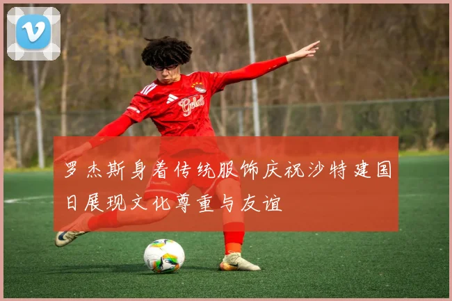 罗杰斯身着传统服饰庆祝沙特建国日展现文化尊重与友谊