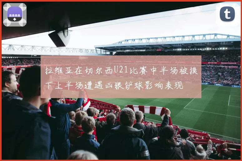 拉维亚在切尔西U21比赛中半场被换下上半场遭遇凶狠铲球影响表现