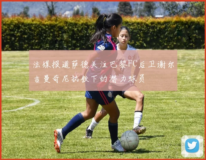 法媒报道萨德关注巴黎FC后卫谢尔吉曼奇尼执教下的潜力球员
