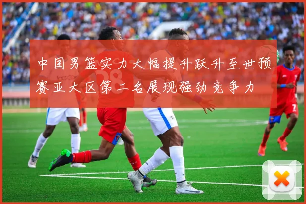 中国男篮实力大幅提升跃升至世预赛亚大区第二名展现强劲竞争力