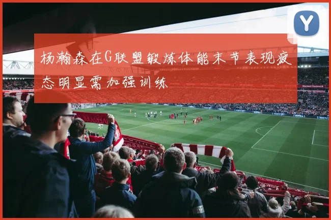 杨瀚森在G联盟锻炼体能末节表现疲态明显需加强训练
