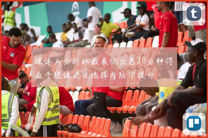 媒体人分析林葳表现出色20分钟得益于稳健进攻选择与防守提升