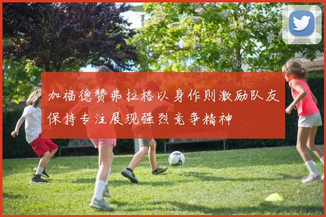加福德赞弗拉格以身作则激励队友保持专注展现强烈竞争精神