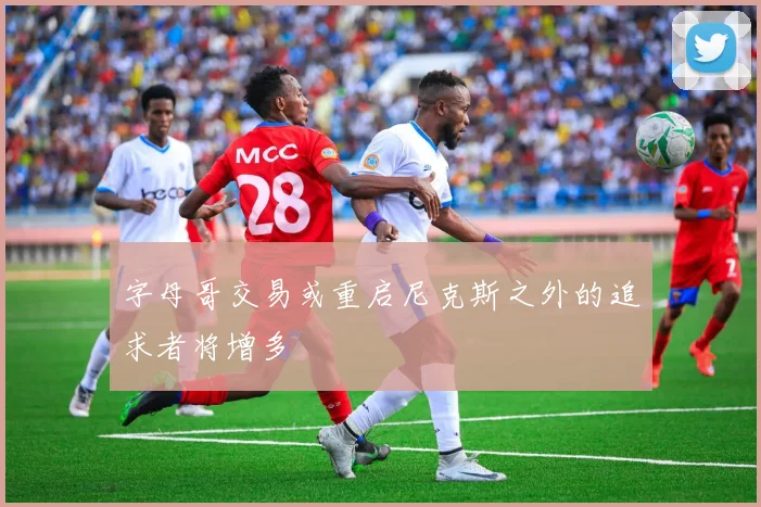 字母哥交易或重启尼克斯之外的追求者将增多