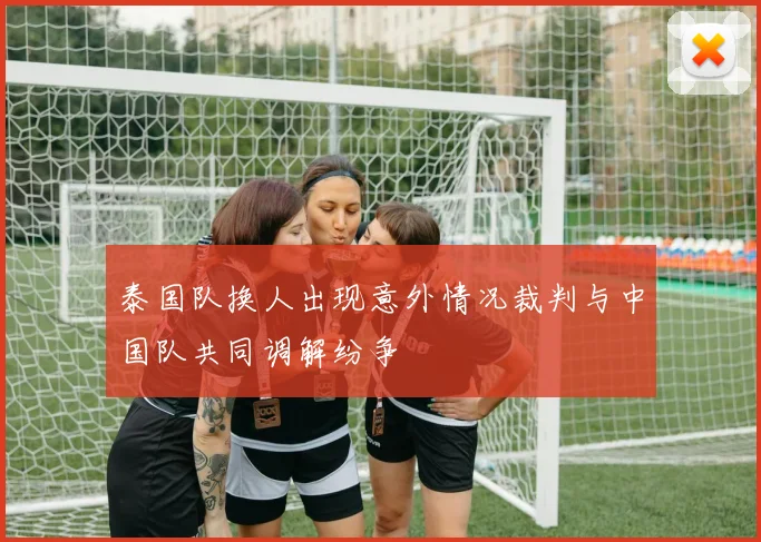 泰国队换人出现意外情况裁判与中国队共同调解纷争