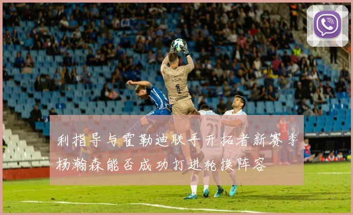 利指导与霍勒迪联手开拓者新赛季杨瀚森能否成功打进轮换阵容