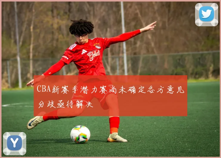 CBA新赛季潜力赛尚未确定各方意见分歧亟待解决