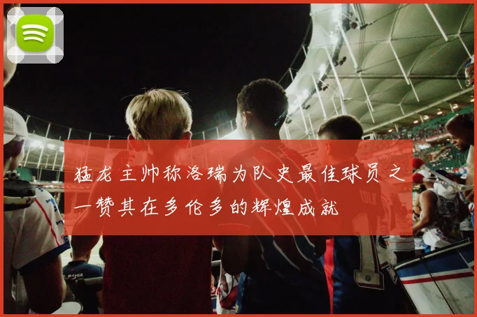 猛龙主帅称洛瑞为队史最佳球员之一赞其在多伦多的辉煌成就