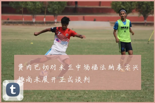 费内巴切对米兰中场福法纳表示兴趣尚未展开正式谈判