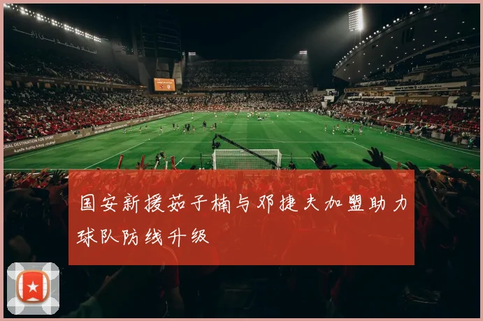 国安新援茹子楠与邓捷夫加盟助力球队防线升级