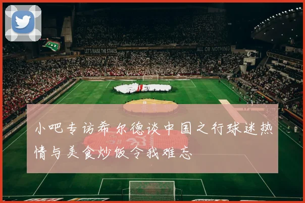 小吧专访希尔德谈中国之行球迷热情与美食炒饭令我难忘