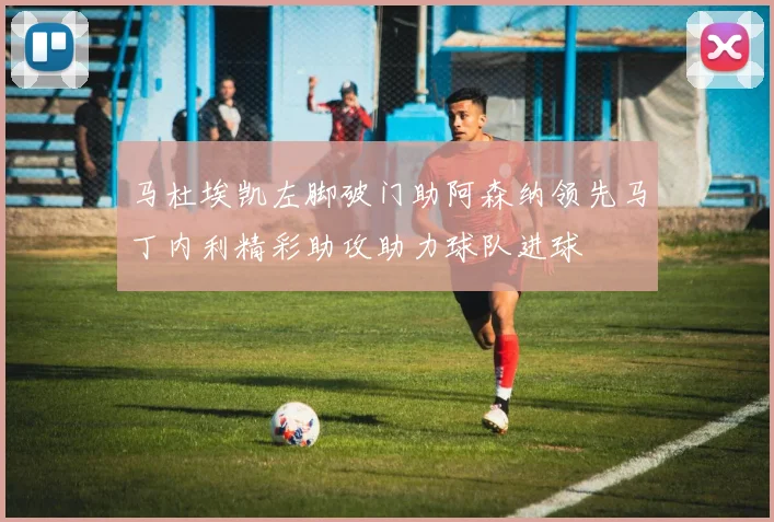 马杜埃凯左脚破门助阿森纳领先马丁内利精彩助攻助力球队进球