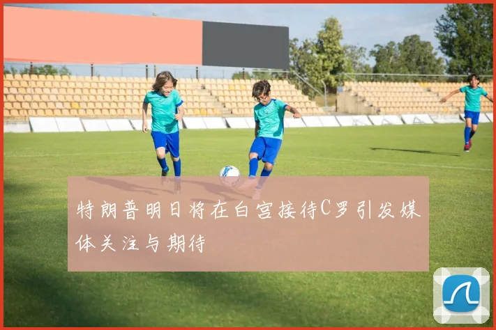特朗普明日将在白宫接待C罗引发媒体关注与期待