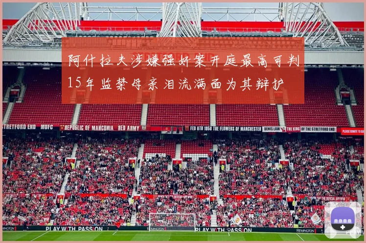 阿什拉夫涉嫌强奸案开庭最高可判15年监禁母亲泪流满面为其辩护