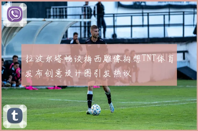拉波尔塔畅谈梅西雕像构想TNT体育发布创意设计图引发热议
