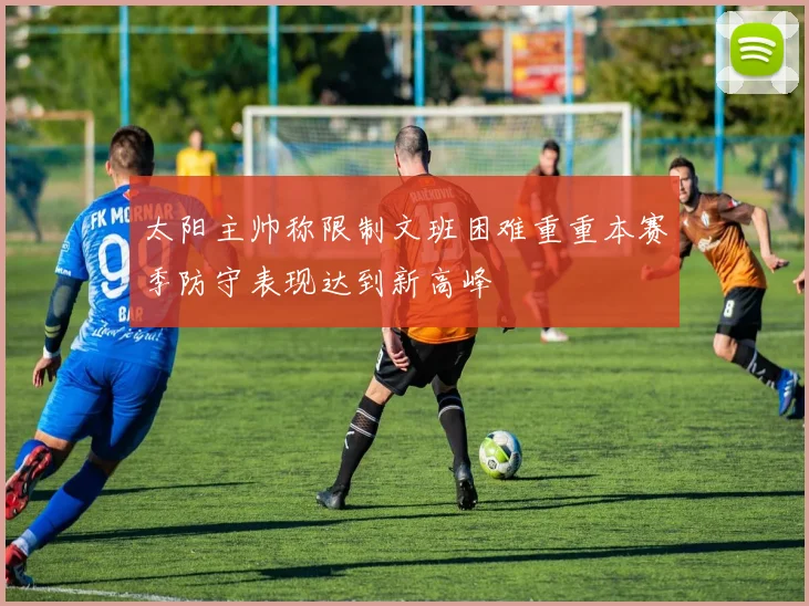 太阳主帅称限制文班困难重重本赛季防守表现达到新高峰