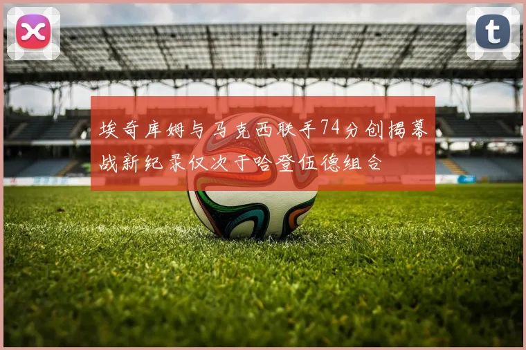埃奇库姆与马克西联手74分创揭幕战新纪录仅次于哈登伍德组合