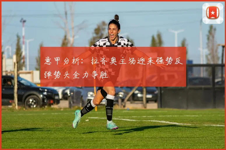 意甲分析：拉齐奥主场迎来强势反弹势头全力争胜