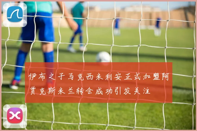 伊布之子马克西米利安正式加盟阿贾克斯米兰转会成功引发关注