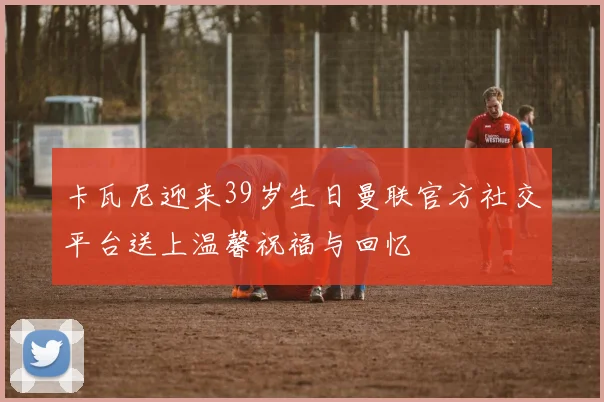 卡瓦尼迎来39岁生日曼联官方社交平台送上温馨祝福与回忆