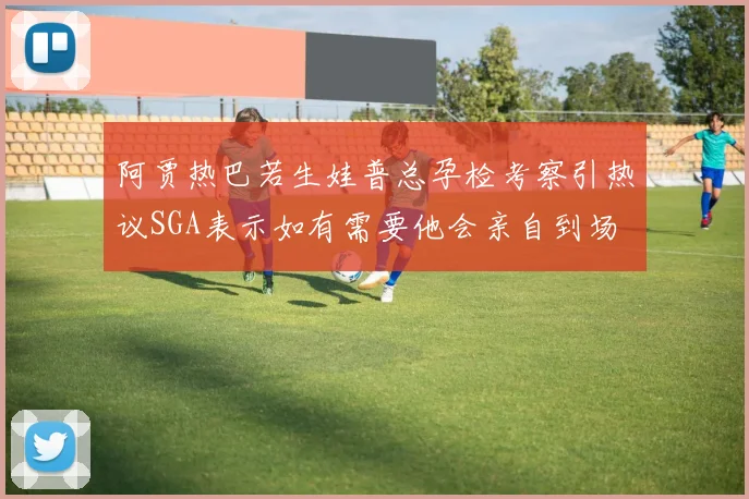 阿贾热巴若生娃普总孕检考察引热议SGA表示如有需要他会亲自到场