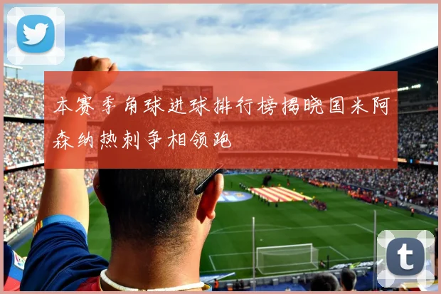 本赛季角球进球排行榜揭晓国米阿森纳热刺争相领跑