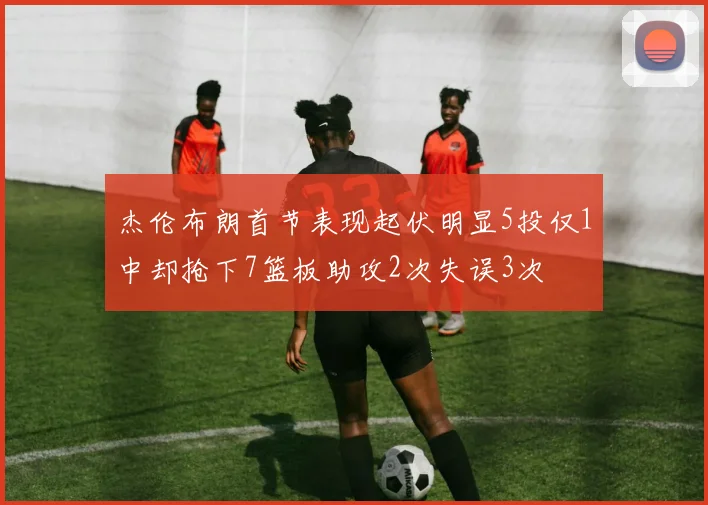 杰伦布朗首节表现起伏明显5投仅1中却抢下7篮板助攻2次失误3次