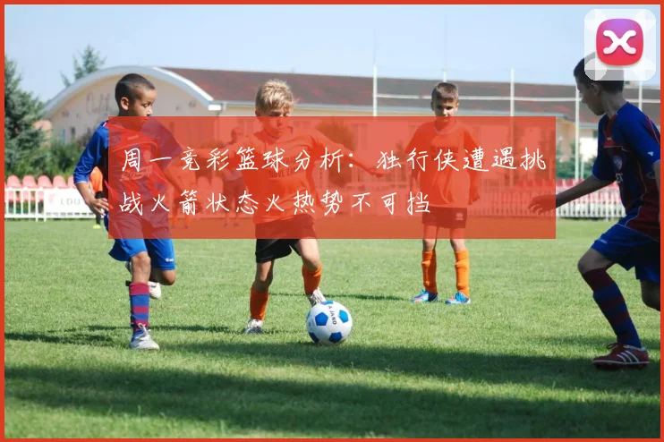 周一竞彩篮球分析：独行侠遭遇挑战火箭状态火热势不可挡