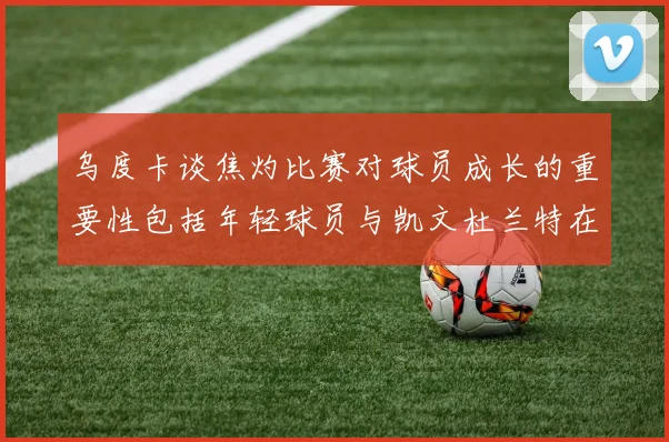 乌度卡谈焦灼比赛对球员成长的重要性包括年轻球员与凯文杜兰特在内