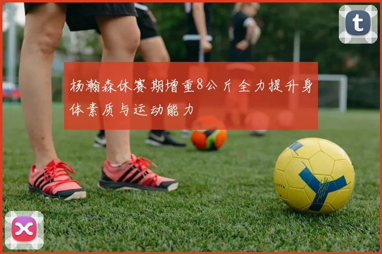 杨瀚森休赛期增重8公斤全力提升身体素质与运动能力