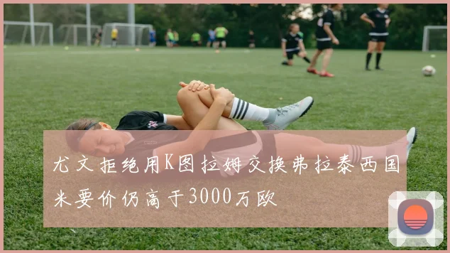 尤文拒绝用K图拉姆交换弗拉泰西国米要价仍高于3000万欧
