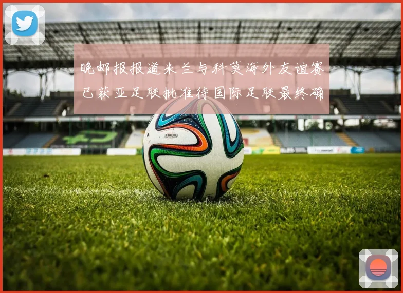 晚邮报报道米兰与科莫海外友谊赛已获亚足联批准待国际足联最终确认