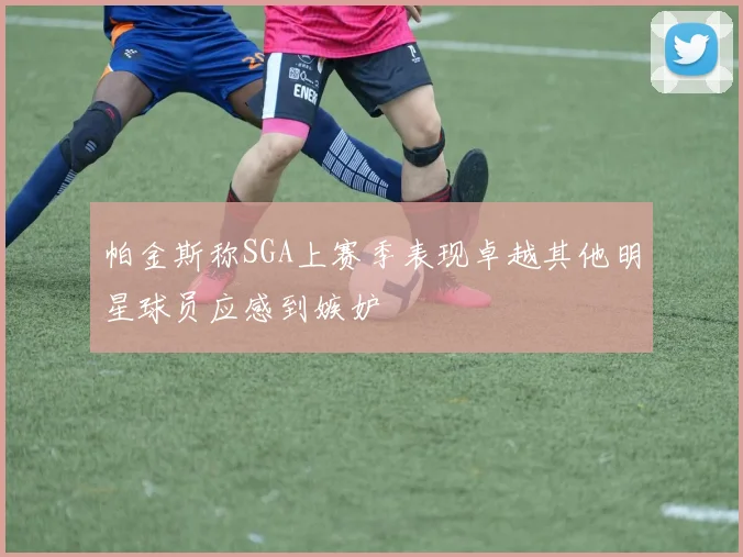 帕金斯称SGA上赛季表现卓越其他明星球员应感到嫉妒