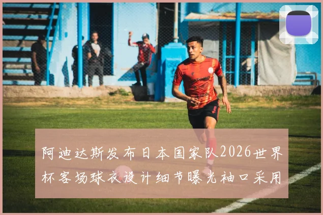 阿迪达斯发布日本国家队2026世界杯客场球衣设计细节曝光袖口采用纯黑风格