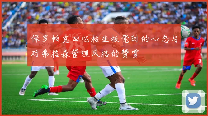保罗帕克回忆枯坐板凳时的心态与对弗格森管理风格的赞赏